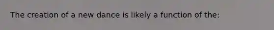 The creation of a new dance is likely a function of the: