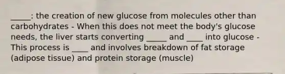 _____: the creation of new glucose from molecules other than carbohydrates - When this does not meet the body's glucose needs, the liver starts converting _____ and ____ into glucose - This process is ____ and involves breakdown of fat storage (adipose tissue) and protein storage (muscle)