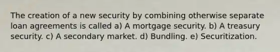 The creation of a new security by combining otherwise separate loan agreements is called a) A mortgage security. b) A treasury security. c) A secondary market. d) Bundling. e) Securitization.