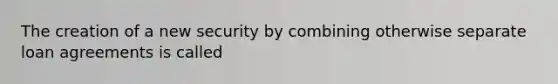 The creation of a new security by combining otherwise separate loan agreements is called