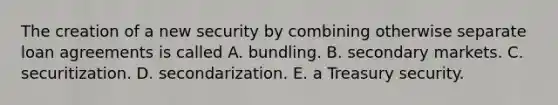 The creation of a new security by combining otherwise separate loan agreements is called A. bundling. B. secondary markets. C. securitization. D. secondarization. E. a Treasury security.