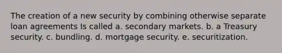 The creation of a new security by combining otherwise separate loan agreements Is called a. secondary markets. b. a Treasury security. c. bundling. d. mortgage security. e. securitization.