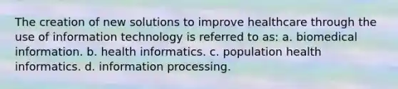 The creation of new solutions to improve healthcare through the use of information technology is referred to as: a. biomedical information. b. health informatics. c. population health informatics. d. information processing.