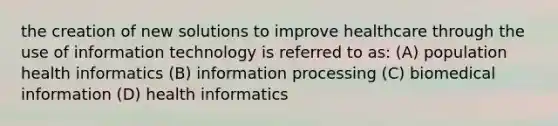 the creation of new solutions to improve healthcare through the use of information technology is referred to as: (A) population health informatics (B) information processing (C) biomedical information (D) health informatics