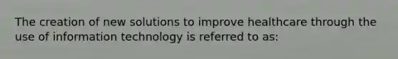 The creation of new solutions to improve healthcare through the use of information technology is referred to as: