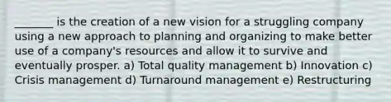 _______ is the creation of a new vision for a struggling company using a new approach to planning and organizing to make better use of a company's resources and allow it to survive and eventually prosper. a) Total quality management b) Innovation c) Crisis management d) Turnaround management e) Restructuring