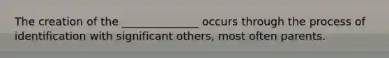 The creation of the ______________ occurs through the process of identification with significant others, most often parents.