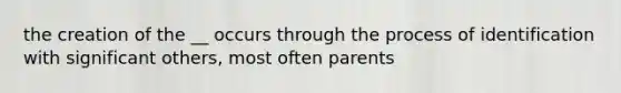 the creation of the __ occurs through the process of identification with significant others, most often parents