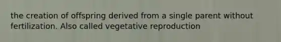 the creation of offspring derived from a single parent without fertilization. Also called vegetative reproduction