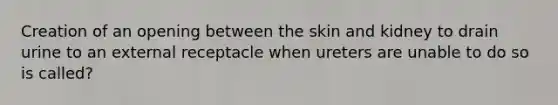 Creation of an opening between the skin and kidney to drain urine to an external receptacle when ureters are unable to do so is called?