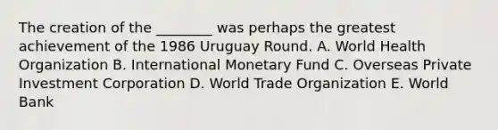 The creation of the​ ________ was perhaps the greatest achievement of the 1986 Uruguay Round. A. World Health Organization B. International Monetary Fund C. Overseas Private Investment Corporation D. World Trade Organization E. World Bank