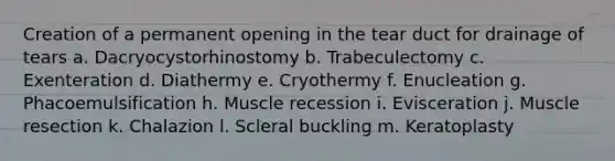 Creation of a permanent opening in the tear duct for drainage of tears a. Dacryocystorhinostomy b. Trabeculectomy c. Exenteration d. Diathermy e. Cryothermy f. Enucleation g. Phacoemulsification h. Muscle recession i. Evisceration j. Muscle resection k. Chalazion l. Scleral buckling m. Keratoplasty