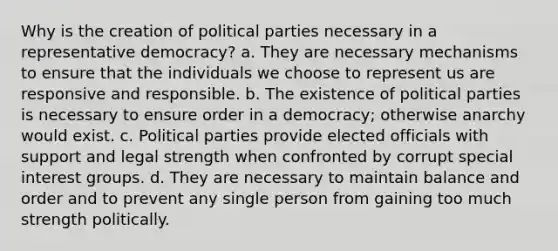 Why is the creation of political parties necessary in a representative democracy? a. They are necessary mechanisms to ensure that the individuals we choose to represent us are responsive and responsible. b. The existence of political parties is necessary to ensure order in a democracy; otherwise anarchy would exist. c. Political parties provide elected officials with support and legal strength when confronted by corrupt special interest groups. d. They are necessary to maintain balance and order and to prevent any single person from gaining too much strength politically.