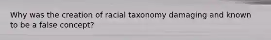 Why was the creation of racial taxonomy damaging and known to be a false concept?