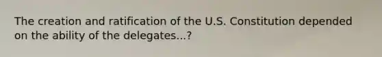 The creation and ratification of the U.S. Constitution depended on the ability of the delegates...?