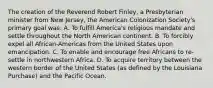 The creation of the Reverend Robert Finley, a Presbyterian minister from New Jersey, the American Colonization Society's primary goal was: A. To fulfill America's religious mandate and settle throughout the North American continent. B. To forcibly expel all African-Americas from the United States upon emancipation. C. To enable and encourage free Africans to re-settle in northwestern Africa. D. To acquire territory between the western border of the United States (as defined by the Louisiana Purchase) and the Pacific Ocean.