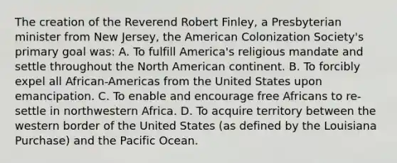 The creation of the Reverend Robert Finley, a Presbyterian minister from New Jersey, the American Colonization Society's primary goal was: A. To fulfill America's religious mandate and settle throughout the North American continent. B. To forcibly expel all African-Americas from the United States upon emancipation. C. To enable and encourage free Africans to re-settle in northwestern Africa. D. To acquire territory between the western border of the United States (as defined by the Louisiana Purchase) and the Pacific Ocean.