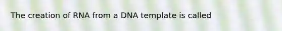 The creation of RNA from a DNA template is called