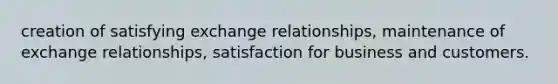 creation of satisfying exchange relationships, maintenance of exchange relationships, satisfaction for business and customers.