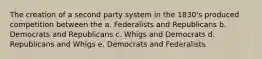 The creation of a second party system in the 1830's produced competition between the a. Federalists and Republicans b. Democrats and Republicans c. Whigs and Democrats d. Republicans and Whigs e. Democrats and Federalists