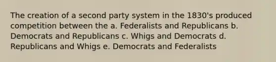 The creation of a second party system in the 1830's produced competition between the a. Federalists and Republicans b. Democrats and Republicans c. Whigs and Democrats d. Republicans and Whigs e. Democrats and Federalists