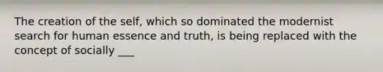 The creation of the self, which so dominated the modernist search for human essence and truth, is being replaced with the concept of socially ___