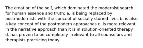 The creation of the self, which dominated the modernist search for human essence and truth: a. is being replaced by postmodernists with the concept of socially storied lives b. is also a key concept of the postmodern approaches c. is more relevant in the narrative approach than it is in solution-oriented therapy d. has proven to be completely irrelevant to all counselors and therapists practicing today