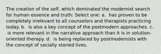 The creation of the self, which dominated the modernist search for human essence and truth:​ Select one: a. ​ has proven to be completely irrelevant to all counselors and therapists practicing today. b. ​ is also a key concept of the postmodern approaches. c. ​ is more relevant in the narrative approach than it is in solution-oriented therapy. d. ​ is being replaced by postmodernists with the concept of socially storied lives.