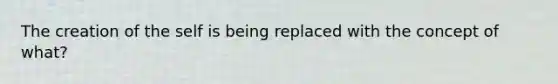 The creation of the self is being replaced with the concept of what?
