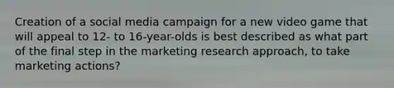 Creation of a social media campaign for a new video game that will appeal to 12- to 16-year-olds is best described as what part of the final step in the marketing research approach, to take marketing actions?