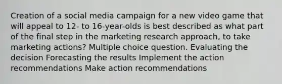 Creation of a social media campaign for a new video game that will appeal to 12- to 16-year-olds is best described as what part of the final step in the marketing research approach, to take marketing actions? Multiple choice question. Evaluating the decision Forecasting the results Implement the action recommendations Make action recommendations