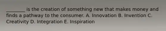 ________ is the creation of something new that makes money and finds a pathway to the consumer. A. Innovation B. Invention C. Creativity D. Integration E. Inspiration