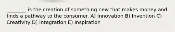 ________ is the creation of something new that makes money and finds a pathway to the consumer. A) Innovation B) Invention C) Creativity D) Integration E) Inspiration