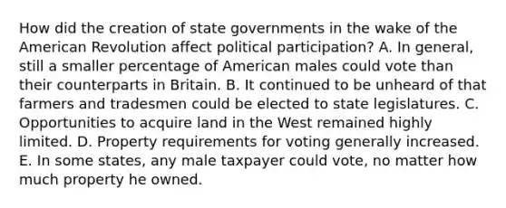 How did the creation of state governments in the wake of the American Revolution affect political participation? A. In general, still a smaller percentage of American males could vote than their counterparts in Britain. B. It continued to be unheard of that farmers and tradesmen could be elected to state legislatures. C. Opportunities to acquire land in the West remained highly limited. D. Property requirements for voting generally increased. E. In some states, any male taxpayer could vote, no matter how much property he owned.