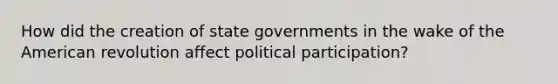 How did the creation of state governments in the wake of the American revolution affect political participation?