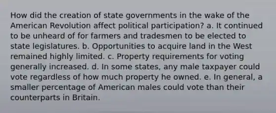 How did the creation of state governments in the wake of the American Revolution affect political participation? a. It continued to be unheard of for farmers and tradesmen to be elected to state legislatures. b. Opportunities to acquire land in the West remained highly limited. c. Property requirements for voting generally increased. d. In some states, any male taxpayer could vote regardless of how much property he owned. e. In general, a smaller percentage of American males could vote than their counterparts in Britain.