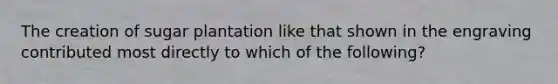 The creation of sugar plantation like that shown in the engraving contributed most directly to which of the following?