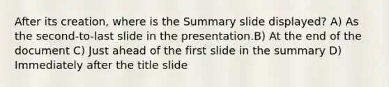 After its creation, where is the Summary slide displayed? A) As the second-to-last slide in the presentation.B) At the end of the document C) Just ahead of the first slide in the summary D) Immediately after the title slide