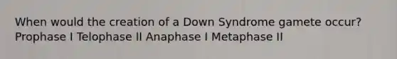 When would the creation of a Down Syndrome gamete occur? Prophase I Telophase II Anaphase I Metaphase II