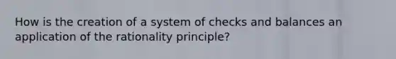 How is the creation of a system of checks and balances an application of the rationality principle?