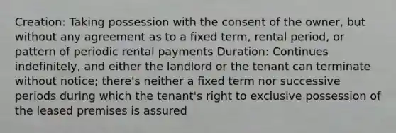 Creation: Taking possession with the consent of the owner, but without any agreement as to a fixed term, rental period, or pattern of periodic rental payments Duration: Continues indefinitely, and either the landlord or the tenant can terminate without notice; there's neither a fixed term nor successive periods during which the tenant's right to exclusive possession of the leased premises is assured