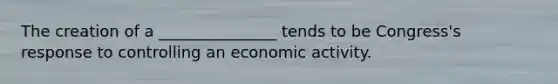 The creation of a _______________ tends to be Congress's response to controlling an economic activity.