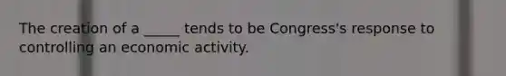 The creation of a _____ tends to be Congress's response to controlling an economic activity.