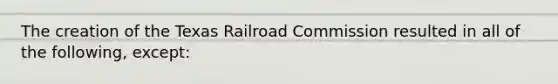 The creation of the Texas Railroad Commission resulted in all of the following, except: