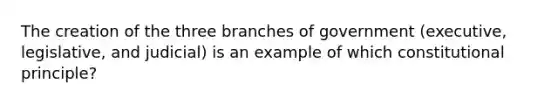 The creation of the three branches of government (executive, legislative, and judicial) is an example of which constitutional principle?