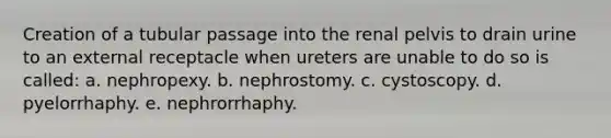 Creation of a tubular passage into the renal pelvis to drain urine to an external receptacle when ureters are unable to do so is called: a. nephropexy. b. nephrostomy. c. cystoscopy. d. pyelorrhaphy. e. nephrorrhaphy.