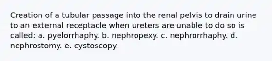 Creation of a tubular passage into the renal pelvis to drain urine to an external receptacle when ureters are unable to do so is called: a. pyelorrhaphy. b. nephropexy. c. nephrorrhaphy. d. nephrostomy. e. cystoscopy.