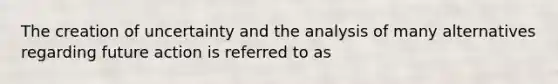 The creation of uncertainty and the analysis of many alternatives regarding future action is referred to as