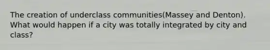 The creation of underclass communities(Massey and Denton). What would happen if a city was totally integrated by city and class?