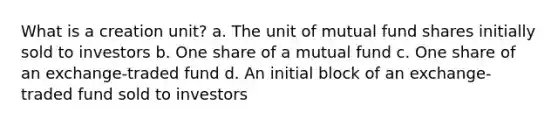 What is a creation unit? a. The unit of mutual fund shares initially sold to investors b. One share of a mutual fund c. One share of an exchange-traded fund d. An initial block of an exchange-traded fund sold to investors